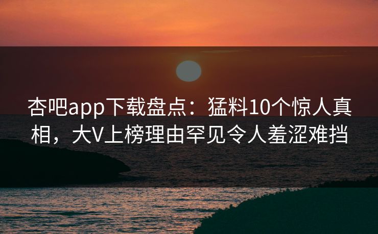 杏吧app下载盘点：猛料10个惊人真相，大V上榜理由罕见令人羞涩难挡  第1张