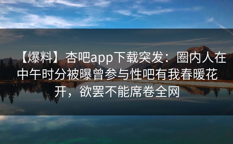 【爆料】杏吧app下载突发：圈内人在中午时分被曝曾参与性吧有我春暖花开，欲罢不能席卷全网