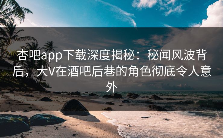 杏吧app下载深度揭秘：秘闻风波背后，大V在酒吧后巷的角色彻底令人意外