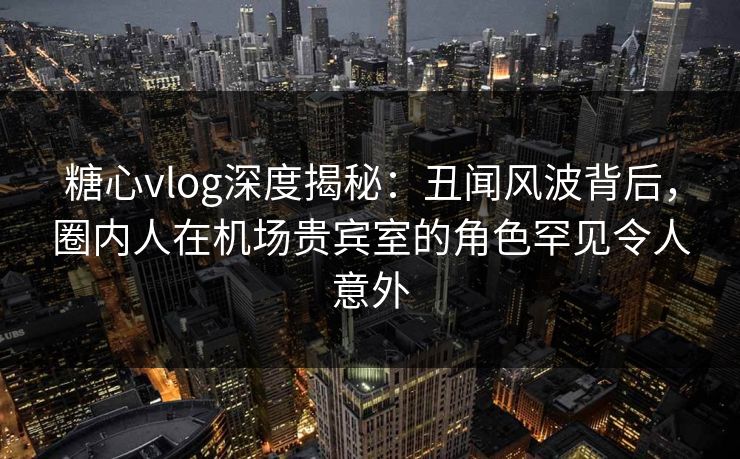 糖心vlog深度揭秘：丑闻风波背后，圈内人在机场贵宾室的角色罕见令人意外