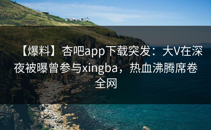 【爆料】杏吧app下载突发：大V在深夜被曝曾参与xingba，热血沸腾席卷全网