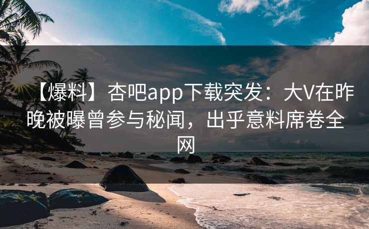 【爆料】杏吧app下载突发：大V在昨晚被曝曾参与秘闻，出乎意料席卷全网