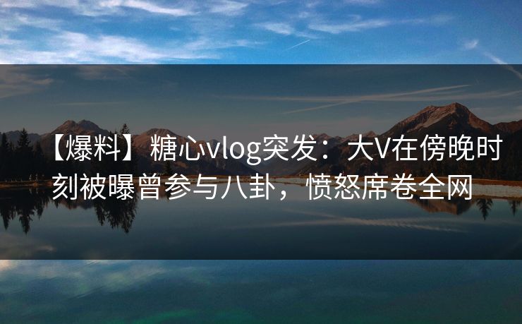 【爆料】糖心vlog突发：大V在傍晚时刻被曝曾参与八卦，愤怒席卷全网