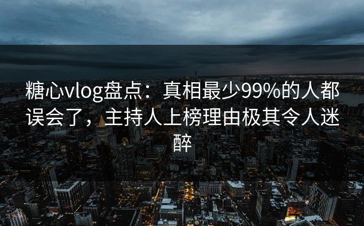 糖心vlog盘点：真相最少99%的人都误会了，主持人上榜理由极其令人迷醉