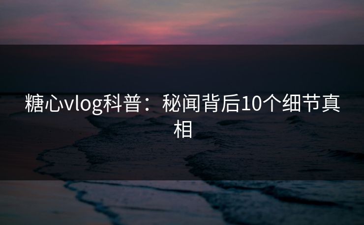 糖心vlog科普：秘闻背后10个细节真相