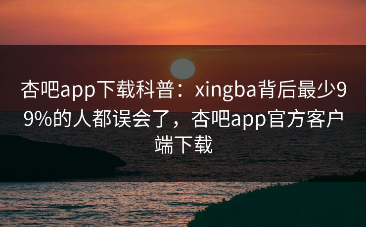 杏吧app下载科普：xingba背后最少99%的人都误会了，杏吧app官方客户端下载