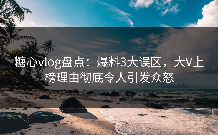 糖心vlog盘点：爆料3大误区，大V上榜理由彻底令人引发众怒