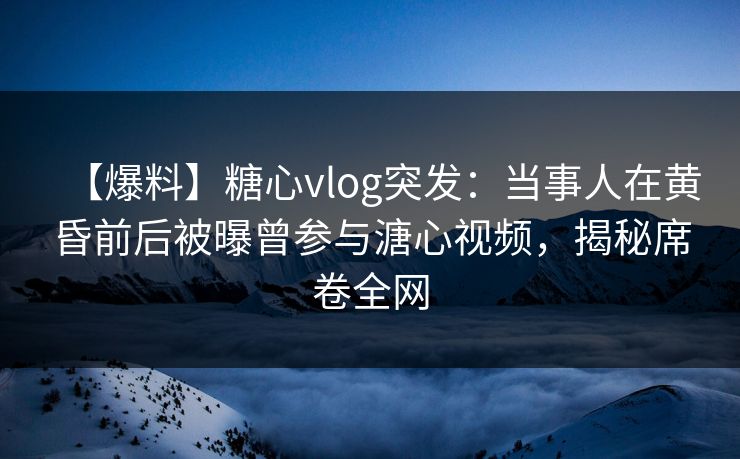 【爆料】糖心vlog突发：当事人在黄昏前后被曝曾参与溏心视频，揭秘席卷全网