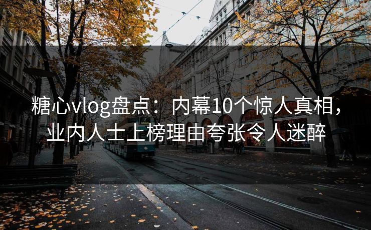 糖心vlog盘点：内幕10个惊人真相，业内人士上榜理由夸张令人迷醉