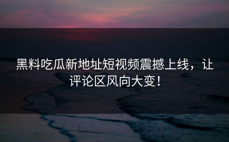黑料吃瓜新地址短视频震撼上线，让评论区风向大变！