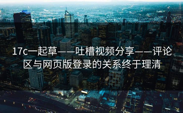 17c一起草——吐槽视频分享——评论区与网页版登录的关系终于理清