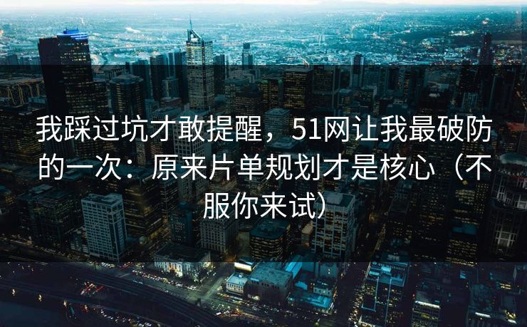 我踩过坑才敢提醒，51网让我最破防的一次：原来片单规划才是核心（不服你来试）