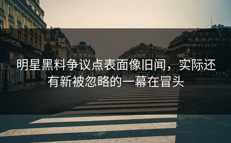 明星黑料争议点表面像旧闻，实际还有新被忽略的一幕在冒头