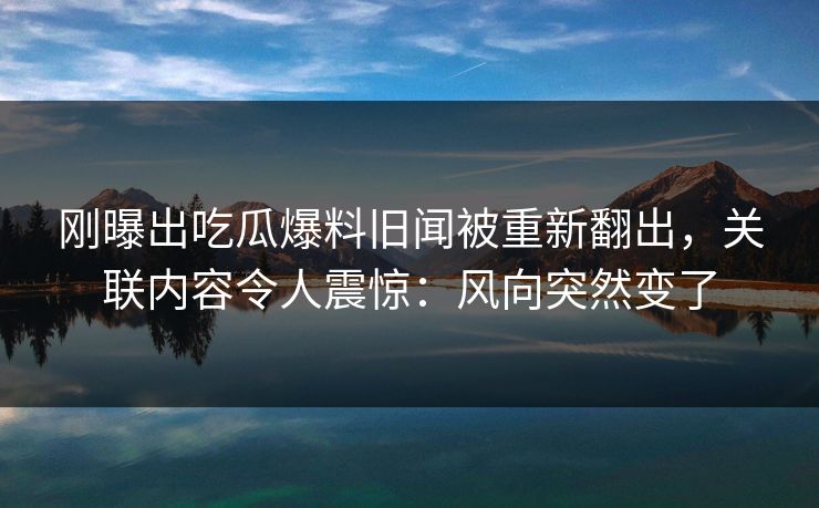 刚曝出吃瓜爆料旧闻被重新翻出，关联内容令人震惊：风向突然变了
