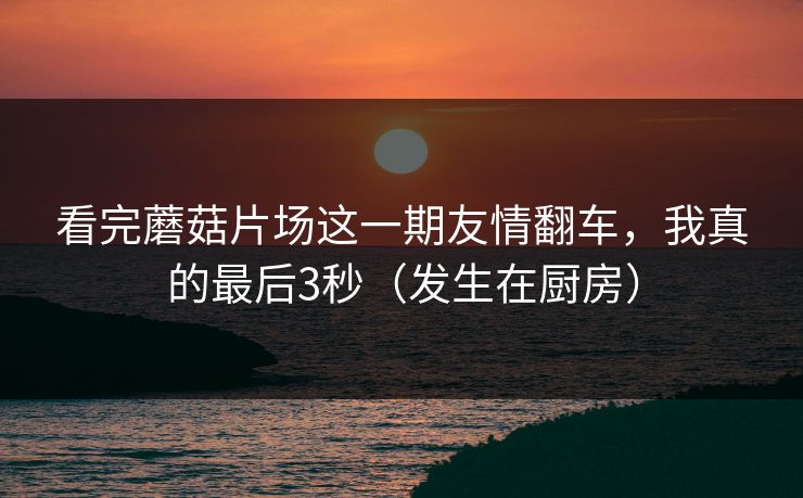 看完蘑菇片场这一期友情翻车，我真的最后3秒（发生在厨房）