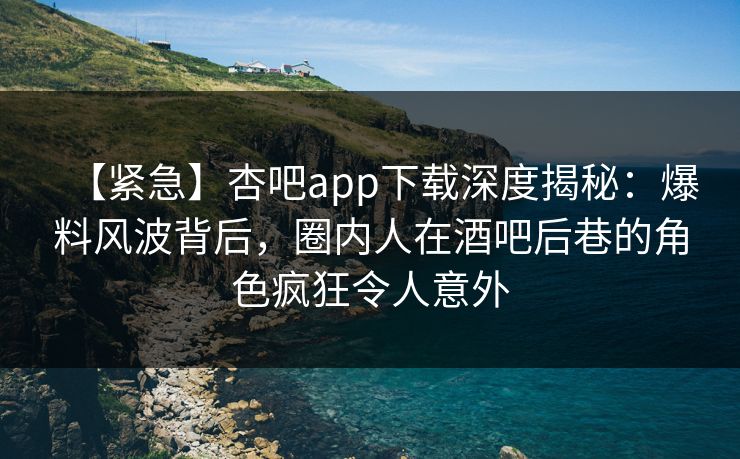 【紧急】杏吧app下载深度揭秘：爆料风波背后，圈内人在酒吧后巷的角色疯狂令人意外