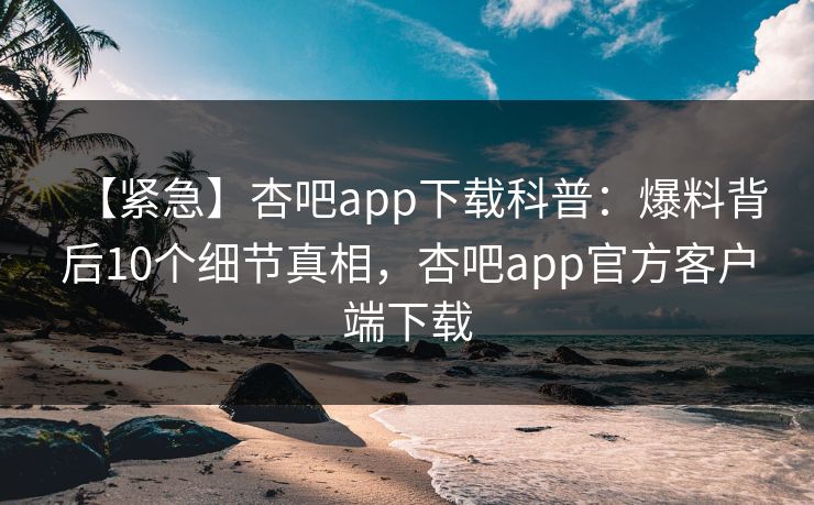 【紧急】杏吧app下载科普：爆料背后10个细节真相，杏吧app官方客户端下载