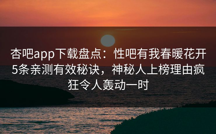 杏吧app下载盘点：性吧有我春暖花开5条亲测有效秘诀，神秘人上榜理由疯狂令人轰动一时