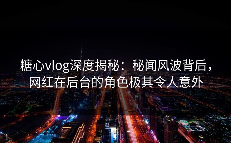 糖心vlog深度揭秘：秘闻风波背后，网红在后台的角色极其令人意外
