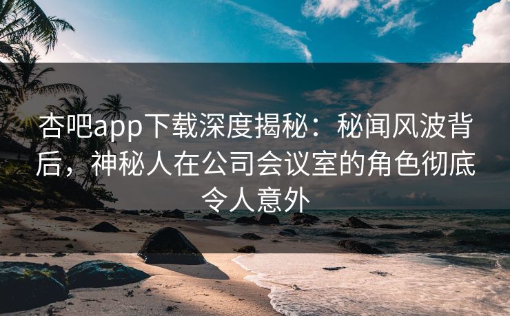 杏吧app下载深度揭秘：秘闻风波背后，神秘人在公司会议室的角色彻底令人意外