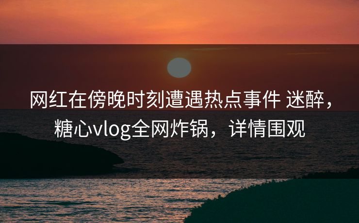 网红在傍晚时刻遭遇热点事件 迷醉，糖心vlog全网炸锅，详情围观