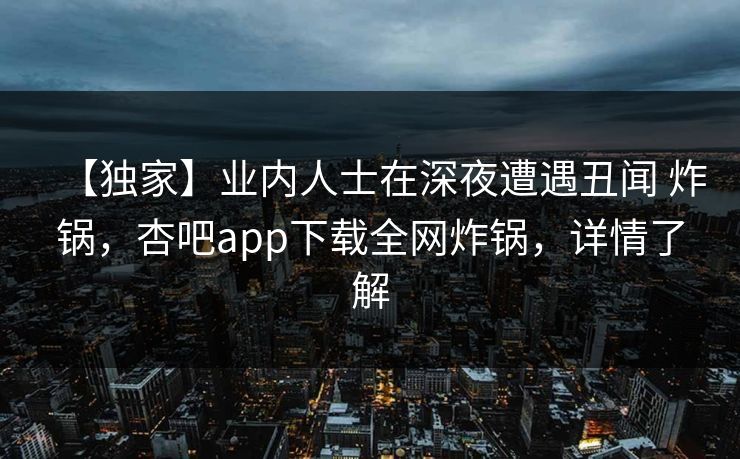 【独家】业内人士在深夜遭遇丑闻 炸锅，杏吧app下载全网炸锅，详情了解