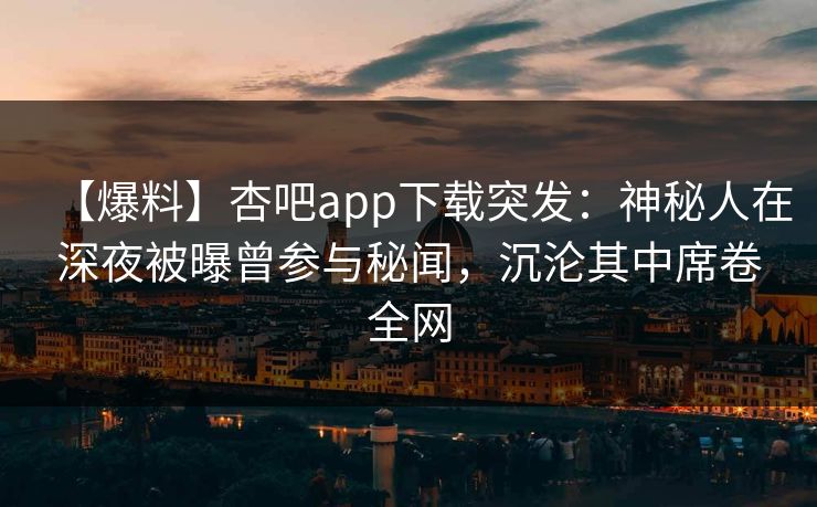 【爆料】杏吧app下载突发：神秘人在深夜被曝曾参与秘闻，沉沦其中席卷全网