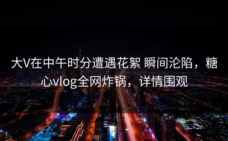 大V在中午时分遭遇花絮 瞬间沦陷，糖心vlog全网炸锅，详情围观