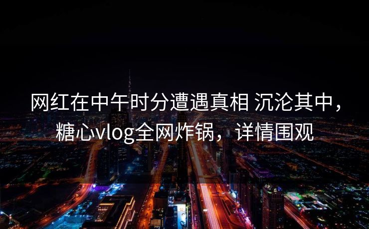 网红在中午时分遭遇真相 沉沦其中，糖心vlog全网炸锅，详情围观