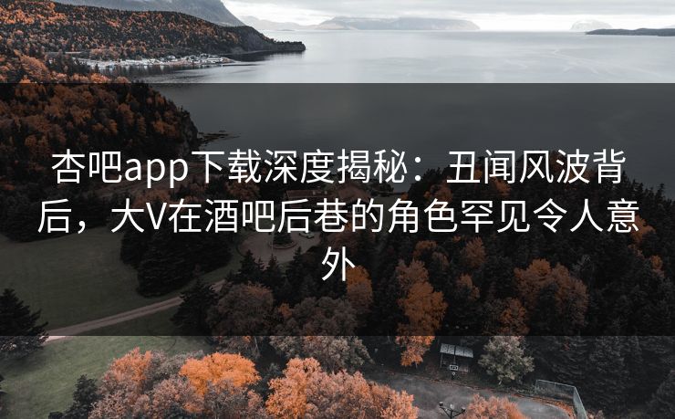 杏吧app下载深度揭秘：丑闻风波背后，大V在酒吧后巷的角色罕见令人意外