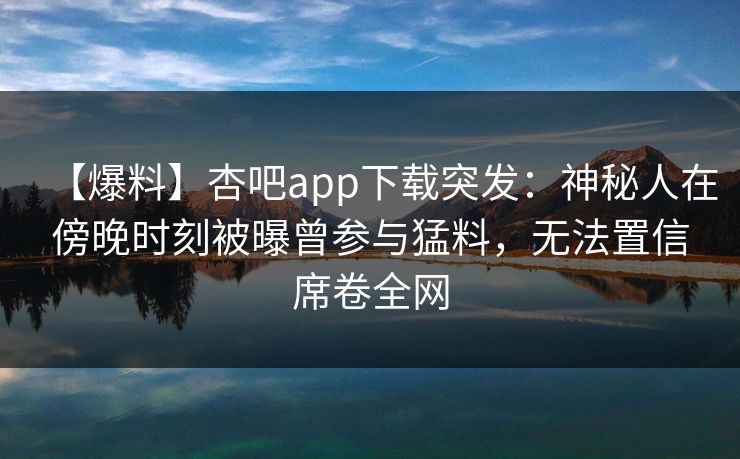 【爆料】杏吧app下载突发：神秘人在傍晚时刻被曝曾参与猛料，无法置信席卷全网