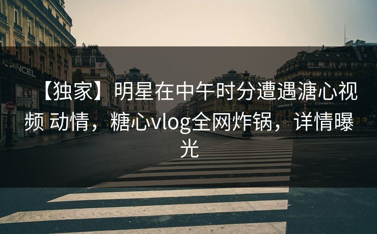 【独家】明星在中午时分遭遇溏心视频 动情，糖心vlog全网炸锅，详情曝光