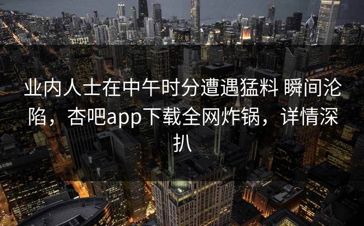 业内人士在中午时分遭遇猛料 瞬间沦陷，杏吧app下载全网炸锅，详情深扒