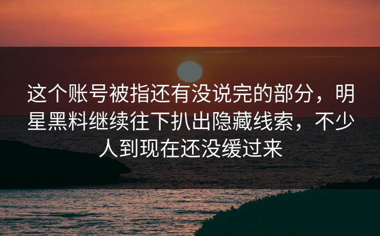 这个账号被指还有没说完的部分，明星黑料继续往下扒出隐藏线索，不少人到现在还没缓过来