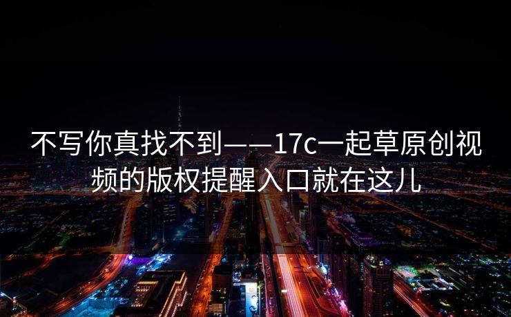 不写你真找不到——17c一起草原创视频的版权提醒入口就在这儿