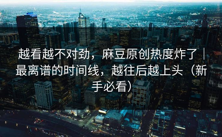越看越不对劲，麻豆原创热度炸了｜最离谱的时间线，越往后越上头（新手必看）