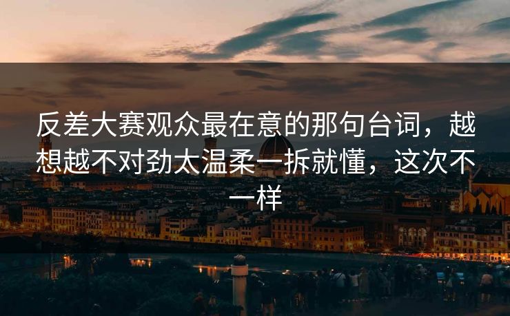 反差大赛观众最在意的那句台词，越想越不对劲太温柔一拆就懂，这次不一样