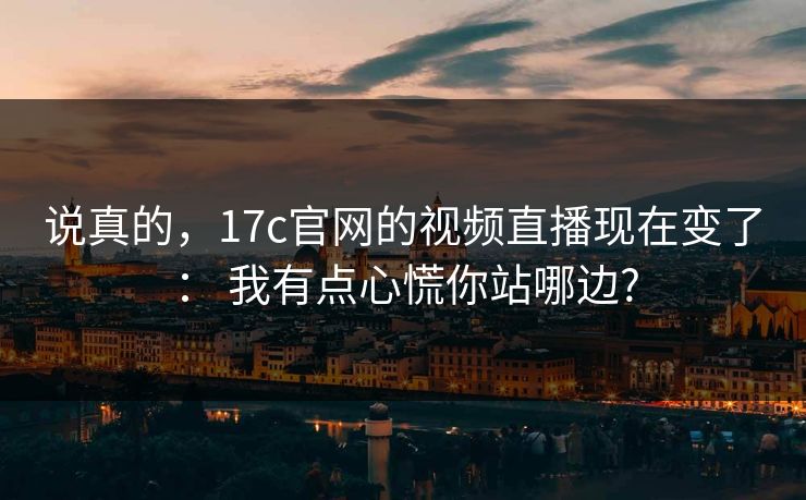 说真的，17c官网的视频直播现在变了： 我有点心慌你站哪边?
