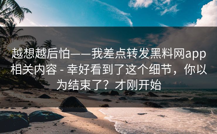 越想越后怕——我差点转发黑料网app相关内容 - 幸好看到了这个细节，你以为结束了？才刚开始