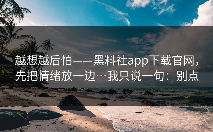 越想越后怕——黑料社app下载官网，先把情绪放一边…我只说一句：别点