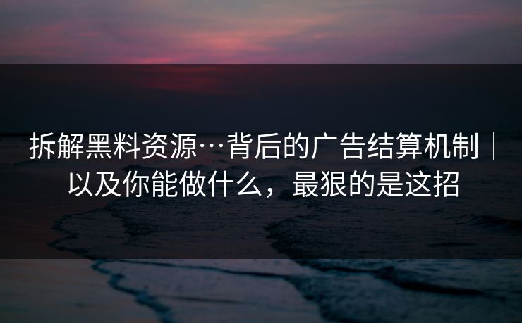 拆解黑料资源…背后的广告结算机制｜以及你能做什么，最狠的是这招