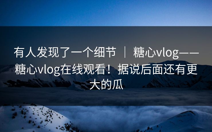 有人发现了一个细节 ｜ 糖心vlog——糖心vlog在线观看！据说后面还有更大的瓜