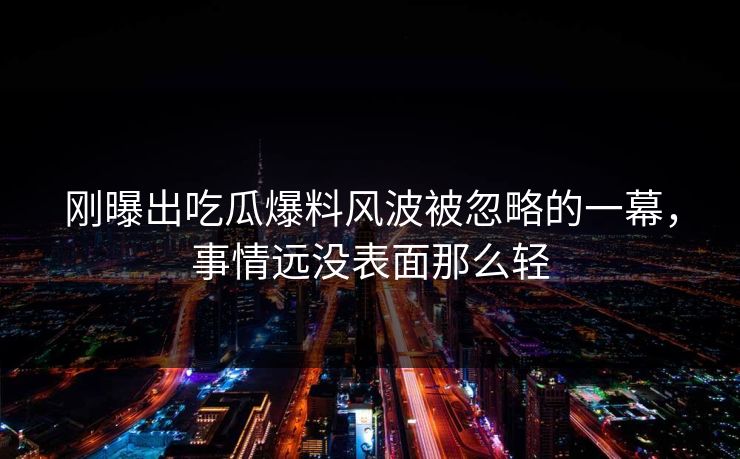 刚曝出吃瓜爆料风波被忽略的一幕，事情远没表面那么轻