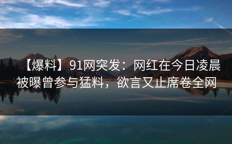 【爆料】91网突发：网红在今日凌晨被曝曾参与猛料，欲言又止席卷全网